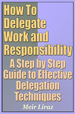 How To Delegate Work And Responsibility - A Step By Step Guide To Effective Delegation Techniques