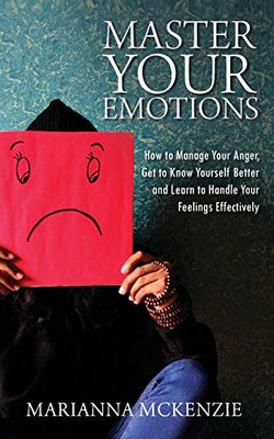 Master Your Emotions: How To Manage Your Anger, Get To Know Yourself Better, And Learn To Handle Your Feelings Effectively