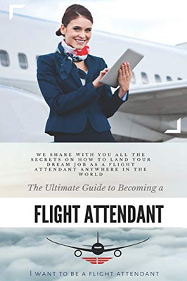 The Ultimate Guide To Becoming A Flight Attendant: This Guide Shares With You All The Secrets On How To Land Your Dream Job As A Flight Attendant Anywhere In The World