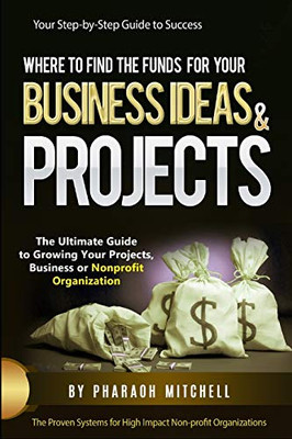 Where To Find Funds For Your Business Ideas & Projects: The Ultimate Guide To Growing Your Projects, Business Or Non-Profit Organization
