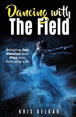 Dancing With The Field: Bringing Joy, Passion And Play Into Everyday Life