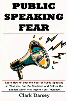 Public Speaking Fear: Learn How To Beat The Fear Of Public Speaking So That You Can Be Confident And Deliver The Speech Which Will Inspire Your Audience