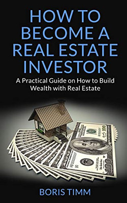 How To Become A Real Estate Investor: A Practical Guide On How To Build Wealth With Real Estate