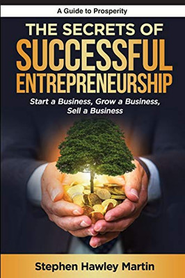 The Secrets Of Successful Entrepreneurship: Start A Business, Grow A Business, Sell A Business