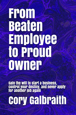 From Beaten Employee To Proud Owner: Gain The Will To Start A Business, Control Your Destiny, And Never Apply For Another Job Again