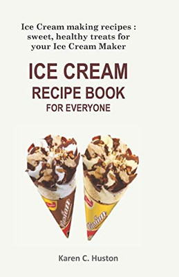 Ice Cream Recipe Book For Everyone: Ice Cream Making Recipes: Sweet, Healthy Treats For Your Ice Cream Maker
