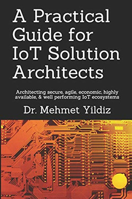 A Practical Guide For Iot Solution Architects: Architecting Secure, Agile, Economical, Highly Available, Well Performing Iot Ecosystems (Internet Of Things - Iot Architecture)