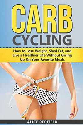 Carb Cycling: How To Lose Weight, Shed Fat, And Live A Healthier Life Without Giving Up On Your Favorite Meals (Weigh Loss With Delicious Recipes Included)