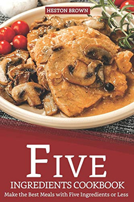 Five Ingredients Cookbook: Make The Best Meals With Five Ingredients Or Less