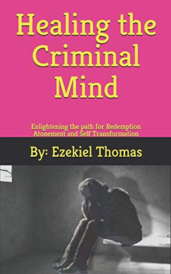 Healing The Criminal Mind: Enlightening The Path For Redemption Atonement And Self Transformation
