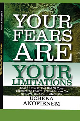 Your Fears Are Your Limitations: Learn How To Get Rid Of Your Tormenting Fearful Limitations To Achieve Your Full Potentials
