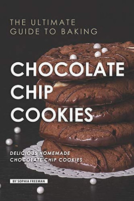 The Ultimate Guide To Baking Chocolate Chip Cookies: 25 Delicious Homemade Chocolate Chip Cookies