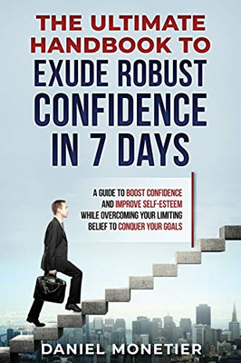 The Ultimate Handbook To Exude Robust Confidence In 7 Days: A Guide To Boost Confidence And Improve Self-Esteem While Overcoming Your Limiting Belief To Conquer Your Goals