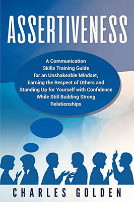 Assertiveness: A Communication Skills Training Guide For An Unshakeable Mindset, Earning The Respect Of Others And Standing Up For Yourself With Confidence While Still Building Strong Relationships