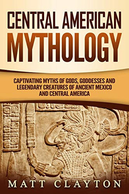 Central American Mythology: Captivating Myths Of Gods, Goddesses, And Legendary Creatures Of Ancient Mexico And Central America