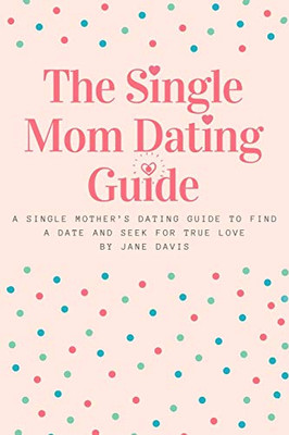 The Smart Single Mom Dating Guide: A Single MotherS Dating Guide To Find A Date And Seek For True Love