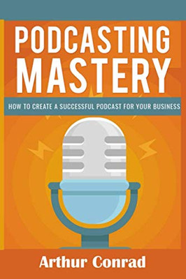 Podcast Mastery: How To Create A Successful Podcast For Your Business