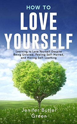 How To Love Yourself: Learning To Love Yourself Despite Being Unloved, Feeling Self-Hatred, And Having Self-Loathing