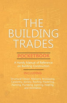 The Building Trades Pocketbook - A Handy Manual Of Reference On Building Construction - Including Structural Design, Masonry, Bricklaying, Carpentry, ... Plumbing, Lighting, Heating, And Ventilation