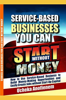 Service-Based Businesses You Can Start Without Money: How To Use Service-Based Business To Build Money-Making Opportunities And Easily Create Jobs Without Start-Up Capital