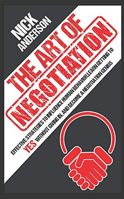 The Art Of Negotiation: Effective Strategies To Influence Human Behavior, Learn Getting To Yes Without Giving In, And Become A Negotiation Genius