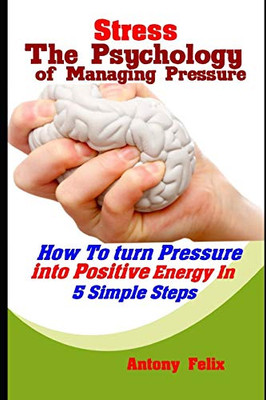 Stress: The Psychology Of Managing Pressure: How To Turn Pressure Into Positive Energy In 5 Simple Steps (Emotional Mastery)