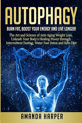 Autophagy: Burn Fat, Boost Your Energy And Live Longer! The Art And Science Of Anti-Aging Weight Loss, Unleash Your Body'S Healing Power Through Intermittent Fasting, Water Fast Detox And Keto Diet