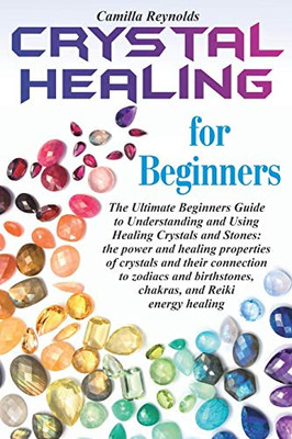 Crystal Healing For Beginners: The Ultimate Beginners Guide To Understanding And Using Healing Crystals And Stones: Their Connection To Zodiacs And Birthstones, Chakras, And Reiki Energy Healing.