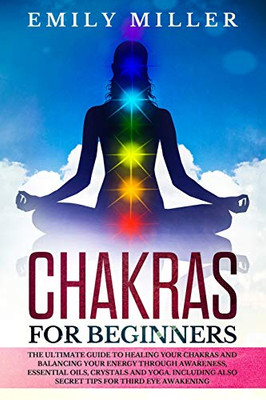 Chakras For Beginners: The Ultimate Guide To Healing Your Chakras And Balancing Your Energy Through Awareness, Essential Oils, Crystals And Yoga. Including Also Secret Tips For Third Eye Awakening