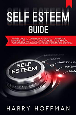 Self-Esteem Guide: A Simple Guide To Learn How To Gain Self-Confidence, Eliminate Low Self-Esteem, Overcome Fear And Improve Your Emotional Intelligence To Gain More Mental Control