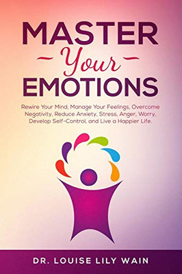 Master Your Emotions: Rewire Your Mind, Manage Your Feelings, Overcome Negativity, Reduce Anxiety, Stress, Anger, Worry, Develop Self-Control, And Live A Happier Life