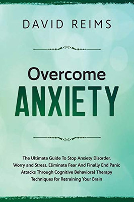 Overcome Anxiety: The Ultimate Guide To Stop Anxiety Disorder, Worry And Stress, Eliminate Fear And Finally End Panic Attacks Through Cognitive Behavioral Therapy Techniques For Retraining Your Brain.