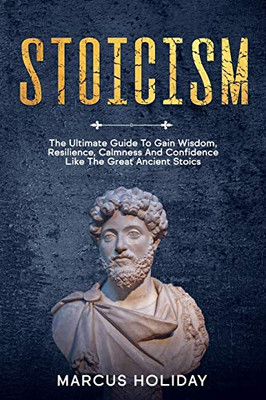 Stoicism: The Ultimate Guide To Gain Wisdom, Resilience, Calmness And Confidence Like The Great Ancient Stoics (Self Discipline)