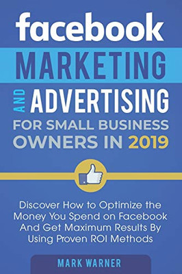 Facebook Marketing And Advertising For Small Business Owners In 2019: Discover How To Optimize The Money You Spend On Facebook And Get Maximum Results By Using Proven Roi Methods
