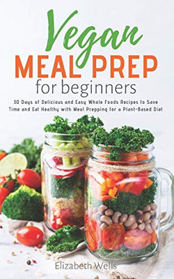 Vegan Meal Prep For Beginners: 30 Days Of Delicious And Easy Whole Foods Recipes To Save Time And Eat Healthy With Meal Prepping For A Plant-Based Diet