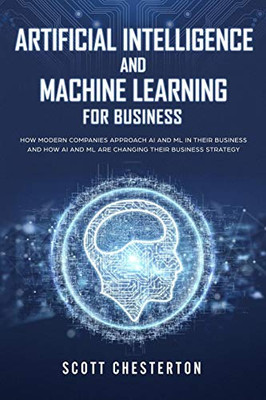 Artificial Intelligence And Machine Learning For Business: How Modern Companies Approach Ai And Ml In Their Business And How Ai And Ml Are Changing Their Business Strategy