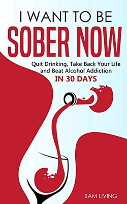 I Want To Be Sober Now: Quit Drinking, Take Back Your Life And Beat Alcohol Addiction In 30 Days