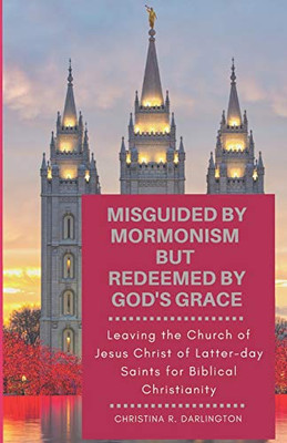 Misguided By Mormonism But Redeemed By GodS Grace: Leaving The Church Of Jesus Christ Of Latter-Day Saints For Biblical Christianity