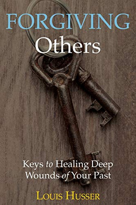 Forgiving Others: Keys To Healing Deep Wounds Of Your Past