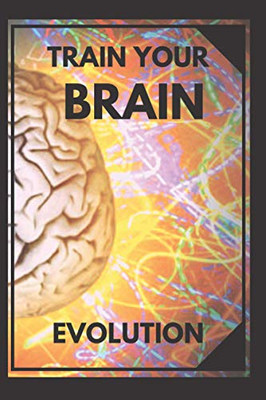 Train Your Brain: Evolve! Practical Methods To Activate Your Mind To The Maximum!