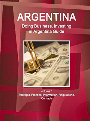 Argentina: Doing Business And Investing In Argentina Guide Volume 1 Strategic, Practical Information, Regulations, Contacts