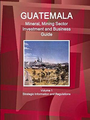 Guatemala Mineral, Mining Sector Investment And Business Guide Volume 1 Strategic Information And Regulations (World Business And Investment Library)