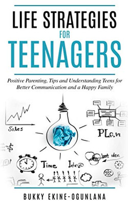 Life Strategies For Teenagers: Positive Parenting Tips And Understanding Teens For Better Communication And A Happy Family