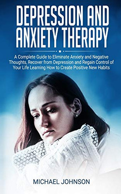 Depression And Anxiety Therapy: A Complete Guide To Eliminate Anxiety And Negative Thoughts, Recover From Depression And Regain Control Of Your Life Learning How To Create Positive New Habits