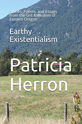 Earthy Existentialism: Stories, Poems, And Essays From The Grit &Wisdom Of Eastern Oregon