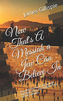 Now That'S A Messiah A Jew Can Believe In: Proving Yeshua Is The Jewish Messiah From The Hebrew Text Of The Tanakh.