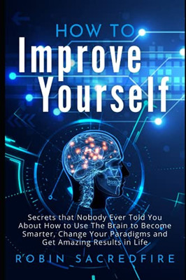 How To Improve Yourself: Secrets That Nobody Ever Told You About How To Use The Brain To Become Smarter, Change Your Paradigms And Get Amazing Results In Life