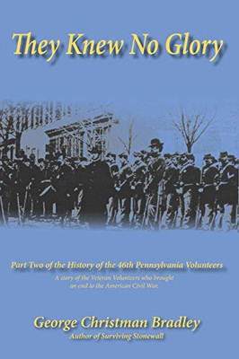 They Knew No Glory: A Story Of The Veteran Volunteers Who Brought An End To The American Civil War. Part Two Of The History Of The 46Th Pennsylvania Volunteer Infantry.