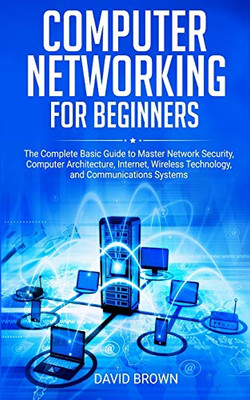 Computer Networking For Beginners: The Complete Basic Guide To Master Network Security, Computer Architecture, Internet, Wireless Technology, And Communications Systems