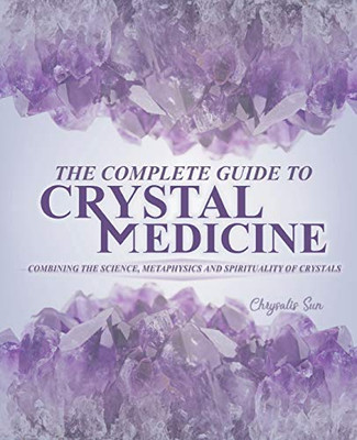 The Complete Guide To Crystal Medicine: Combining The Science, Metaphysics, And Spirituality Of Crystals